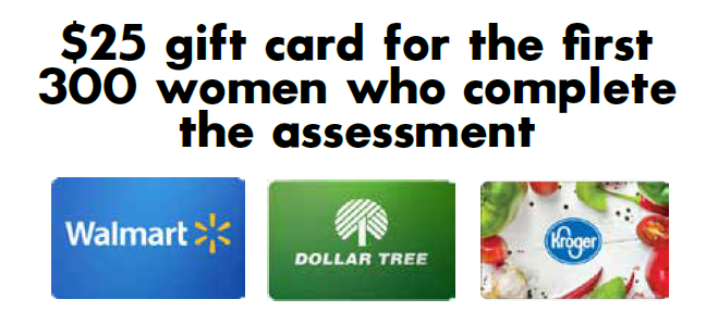 We are offering the first 300 women who complete the assessment a $25 gift card to either Kroger, Walmart, or Dollar Tree. If none of these stores are available in your area, please contact us.